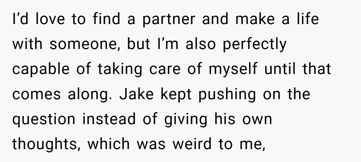 I’d love to find a partner and make a life with someone, but I’m also perfectly capable of taking care of myself until that comes along. Jake kept pushing on...