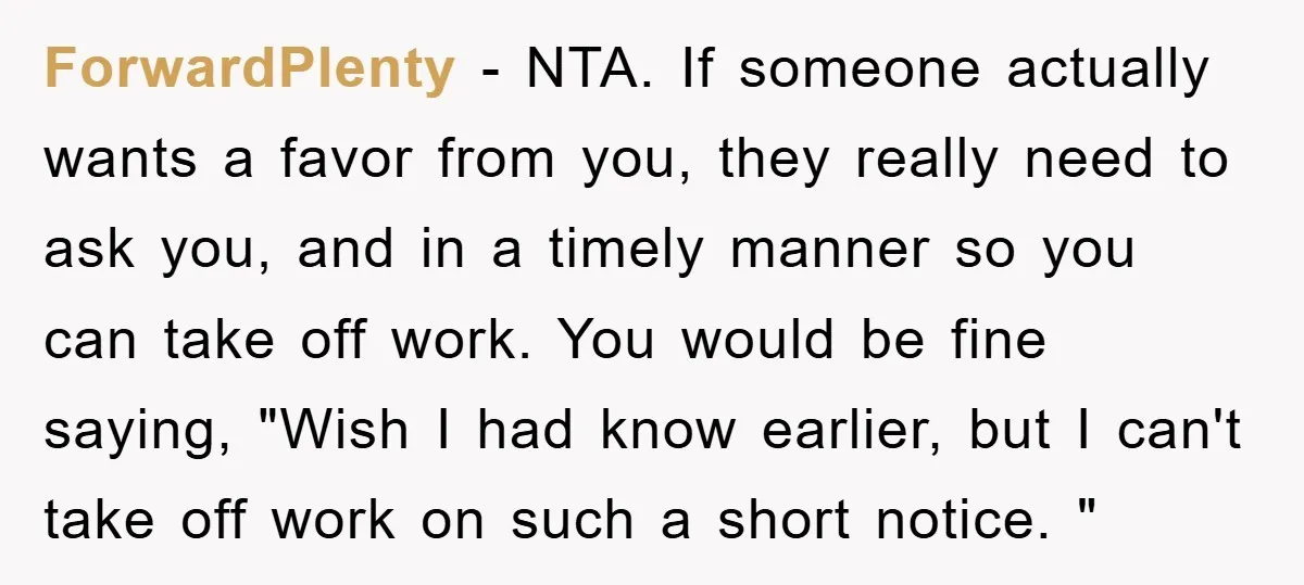ForwardPlenty − NTA. If someone actually wants a favor from you, they really need to ask you, and in a timely manner so you can take off work. You would...