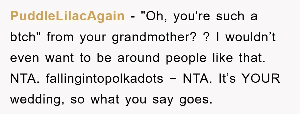 PuddleLilacAgain − "Oh, you're such a btch" from your grandmother? ? I wouldn’t even want to be around people like that. NTA. fallingintopolkadots − NTA. It’s YOUR wedding, so what...