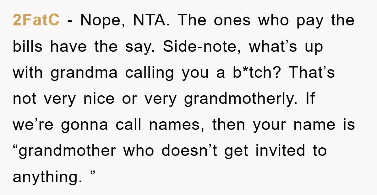 2FatC − Nope, NTA. The ones who pay the bills have the say. Side-note, what’s up with grandma calling you a b*tch? That’s not very nice or very grandmotherly. If...