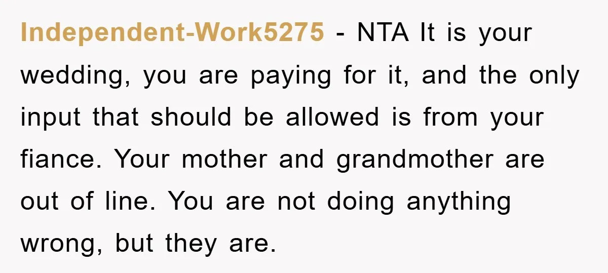 Independent-Work5275 − NTA It is your wedding, you are paying for it, and the only input that should be allowed is from your fiance. Your mother and grandmother are out...
