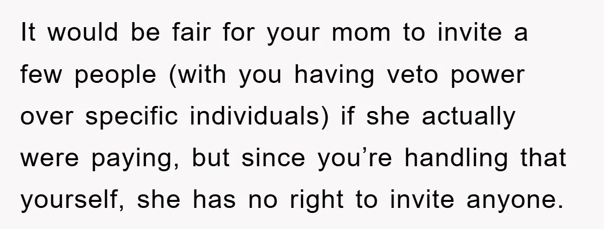 It would be fair for your mom to invite a few people (with you having veto power over specific individuals) if she actually were paying, but since you’re handling that...