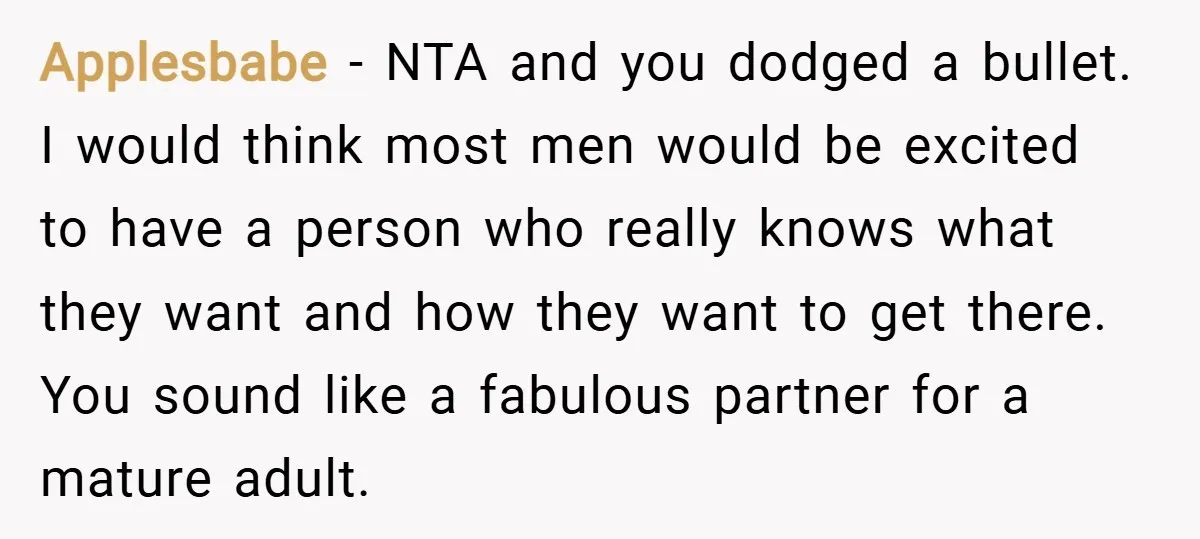 Applesbabe − NTA and you dodged a bullet. I would think most men would be excited to have a person who really knows what they want and how they want...