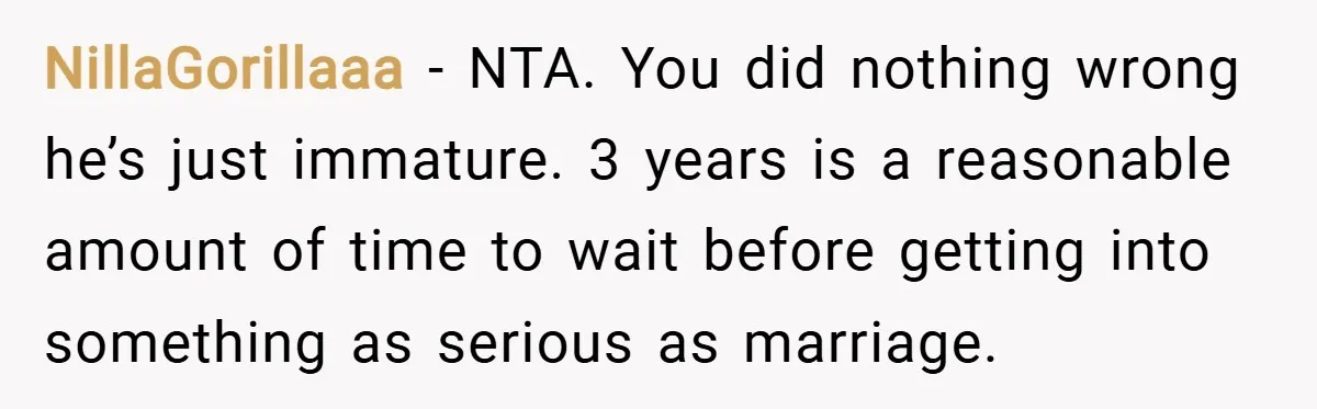 NillaGorillaaa − NTA. You did nothing wrong he’s just immature. 3 years is a reasonable amount of time to wait before getting into something as serious as marriage.