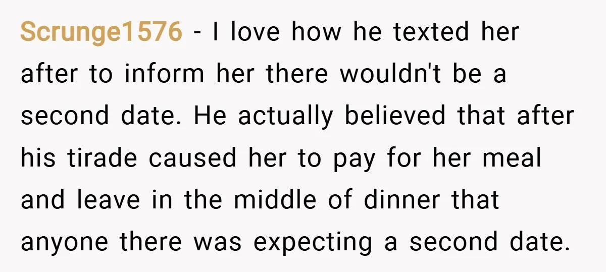 Scrunge1576 − I love how he texted her after to inform her there wouldn't be a second date. He actually believed that after his tirade caused her to pay for...