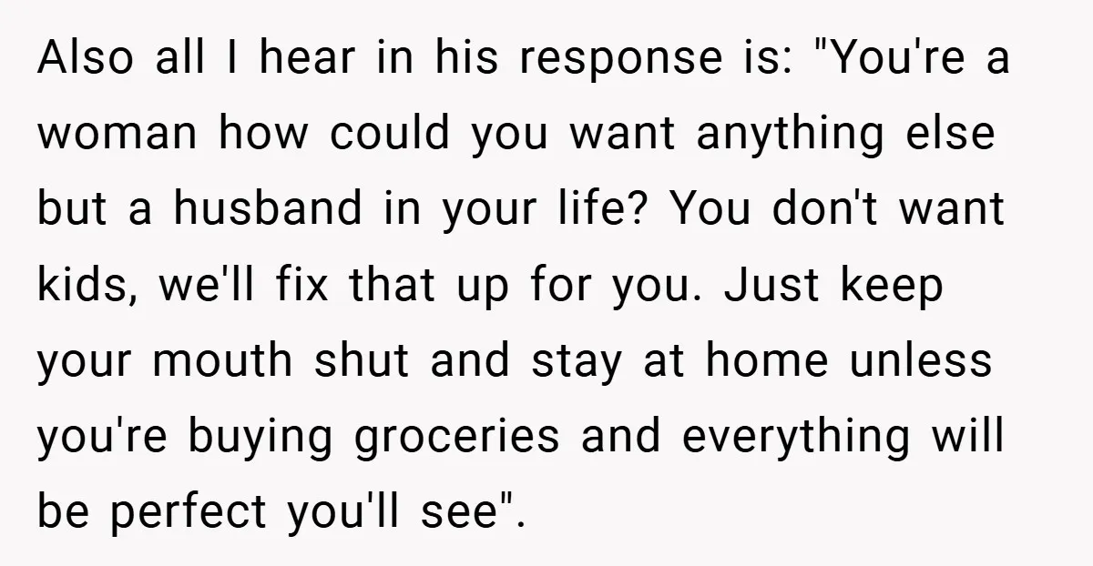 Also all I hear in his response is: "You're a woman how could you want anything else but a husband in your life? You don't want kids, we'll fix that...