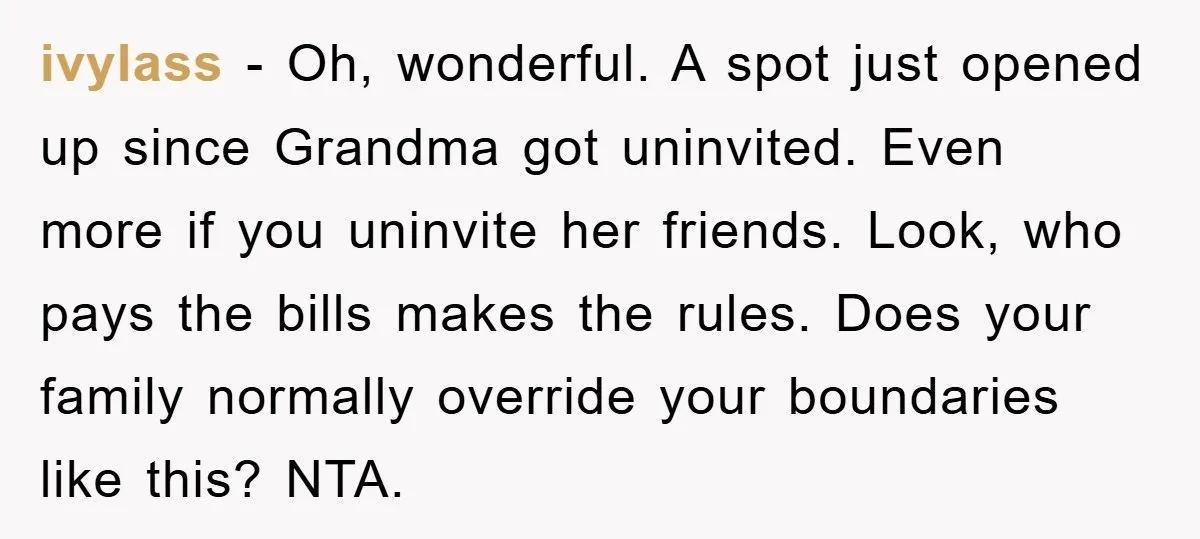 ivylass − Oh, wonderful. A spot just opened up since Grandma got uninvited. Even more if you uninvite her friends. Look, who pays the bills makes the rules. Does your...