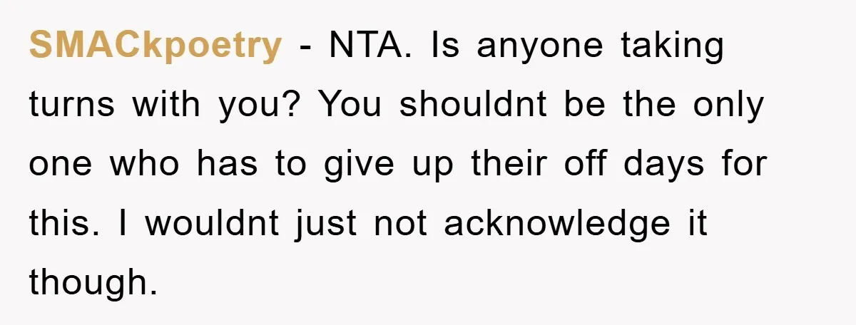 SMACkpoetry − NTA. Is anyone taking turns with you? You shouldnt be the only one who has to give up their off days for this. I wouldnt just not acknowledge...