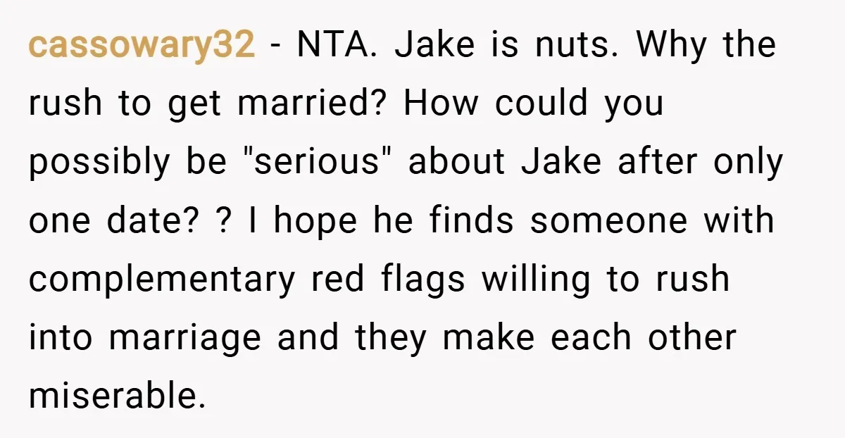 cassowary32 − NTA. Jake is nuts. Why the rush to get married? How could you possibly be "serious" about Jake after only one date? ? I hope he finds someone...