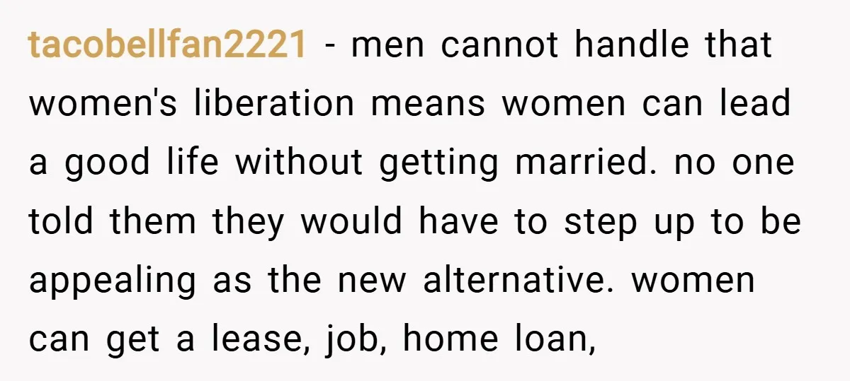 tacobellfan2221 − men cannot handle that women's liberation means women can lead a good life without getting married. no one told them they would have to step up to be...