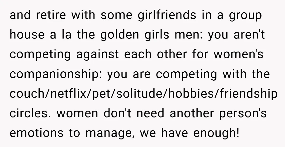 and retire with some girlfriends in a group house a la the golden girls men: you aren't competing against each other for women's companionship: you are competing with the couch/netflix/pet/solitude/hobbies/friendship...