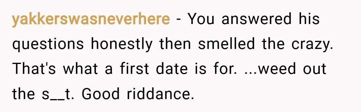 yakkerswasneverhere − You answered his questions honestly then smelled the crazy. That's what a first date is for. ...weed out the s__t. Good riddance.