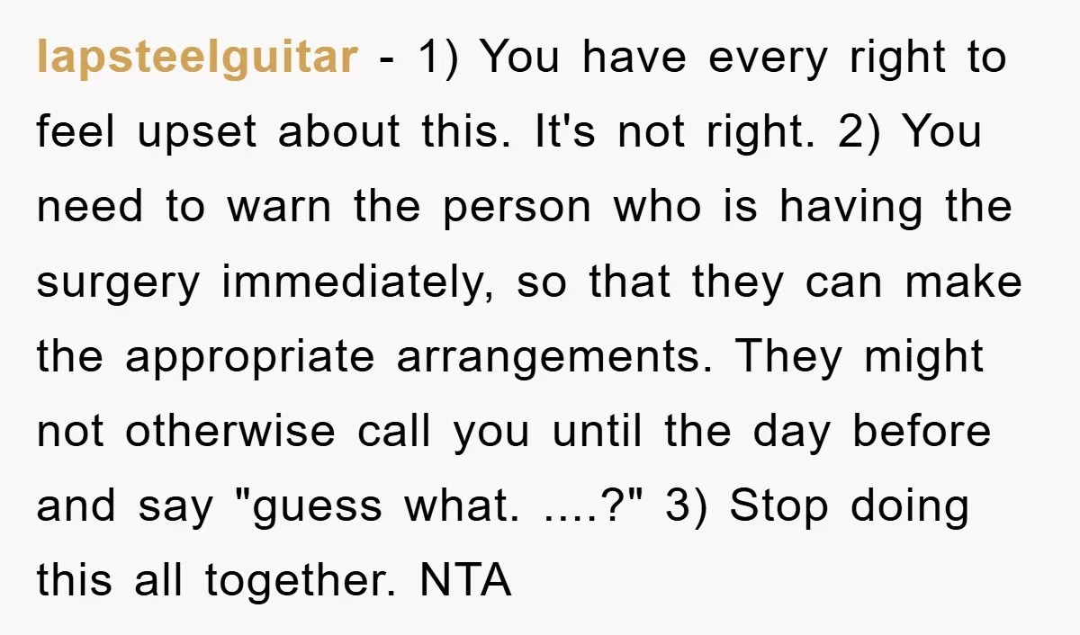 lapsteelguitar − 1) You have every right to feel upset about this. It's not right. 2) You need to warn the person who is having the surgery immediately, so that...