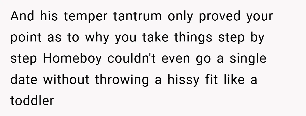 And his temper tantrum only proved your point as to why you take things step by step Homeboy couldn't even go a single date without throwing a hissy fit like...