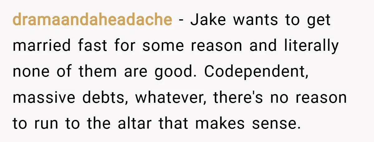 dramaandaheadache − Jake wants to get married fast for some reason and literally none of them are good. Codependent, massive debts, whatever, there's no reason to run to the altar...