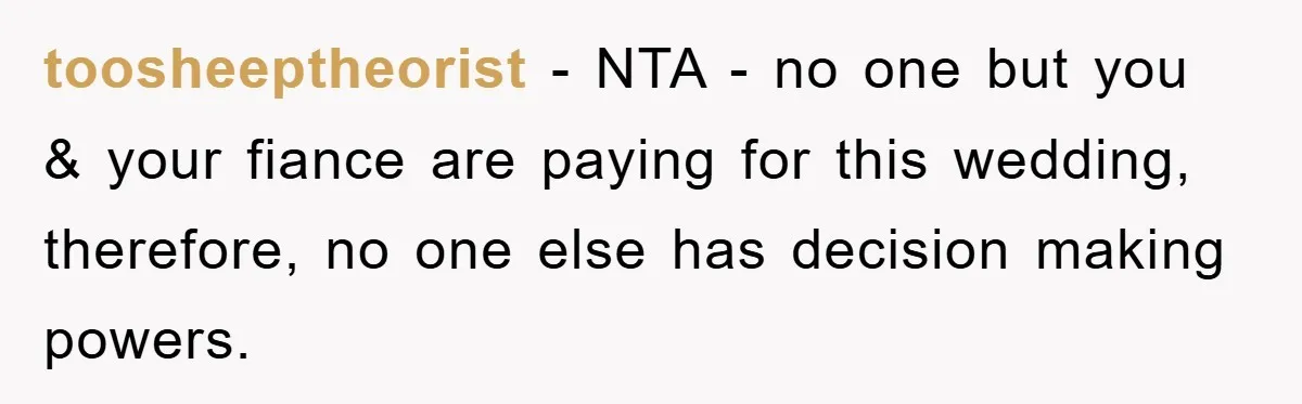 toosheeptheorist − NTA - no one but you & your fiance are paying for this wedding, therefore, no one else has decision making powers.