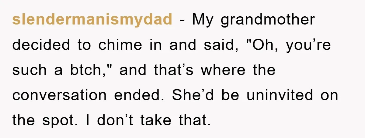 slendermanismydad − My grandmother decided to chime in and said, "Oh, you’re such a btch," and that’s where the conversation ended. She’d be uninvited on the spot. I don’t take...