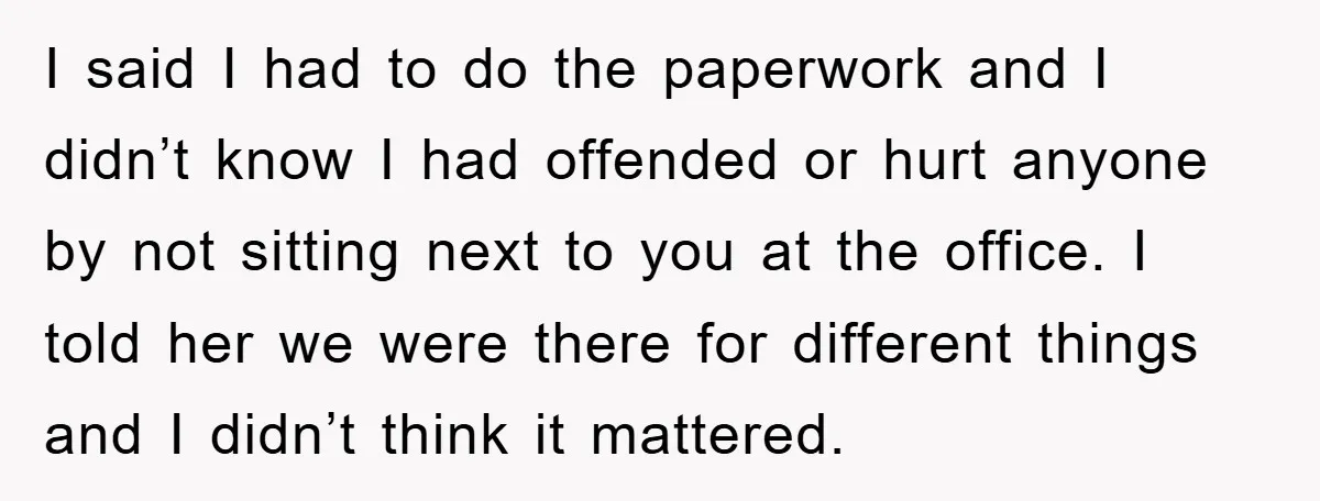 I said I had to do the paperwork and I didn’t know I had offended or hurt anyone by not sitting next to you at the office. I told her...