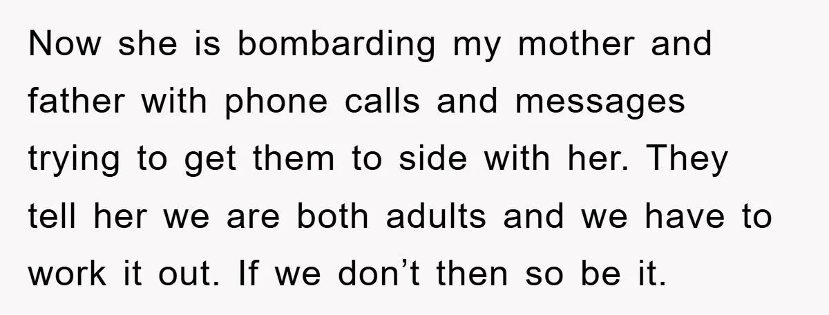 Now she is bombarding my mother and father with phone calls and messages trying to get them to side with her. They tell her we are both adults and we...