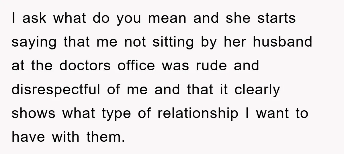 I ask what do you mean and she starts saying that me not sitting by her husband at the doctors office was rude and disrespectful of me and that it...