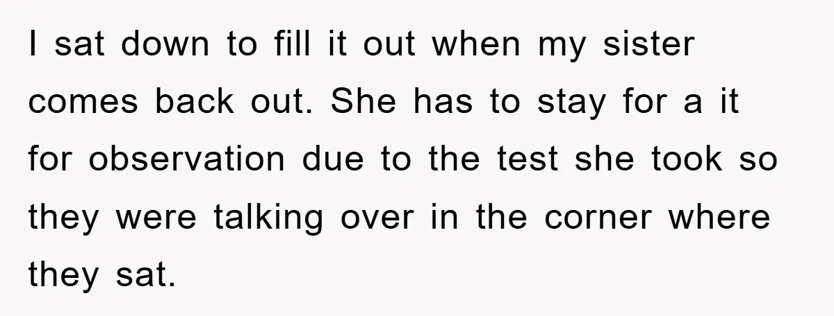 I sat down to fill it out when my sister comes back out. She has to stay for a it for observation due to the test she took so they...