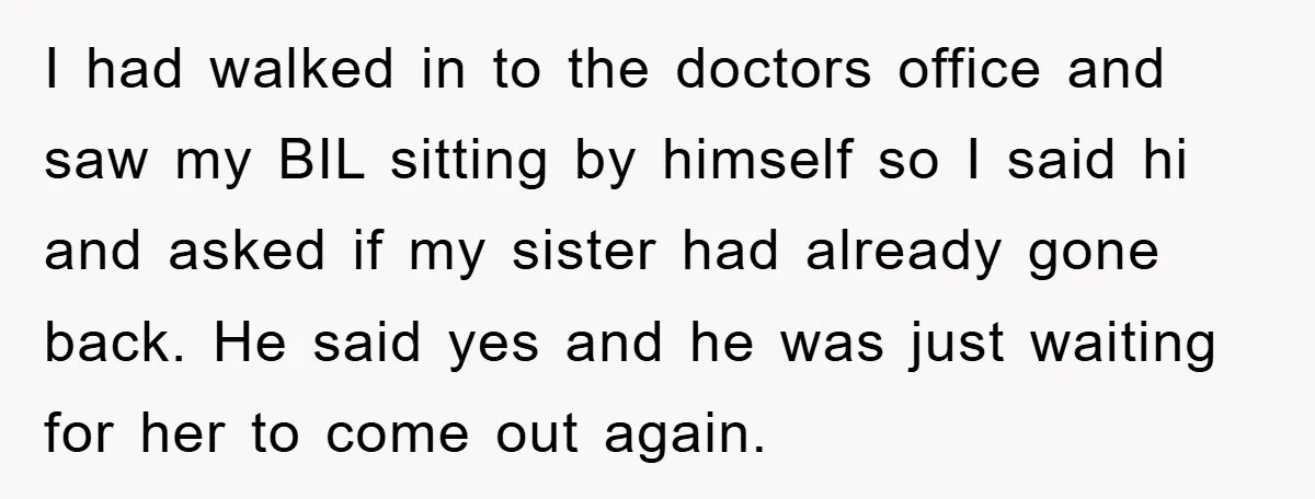 I had walked in to the doctors office and saw my BIL sitting by himself so I said hi and asked if my sister had already gone back. He said...