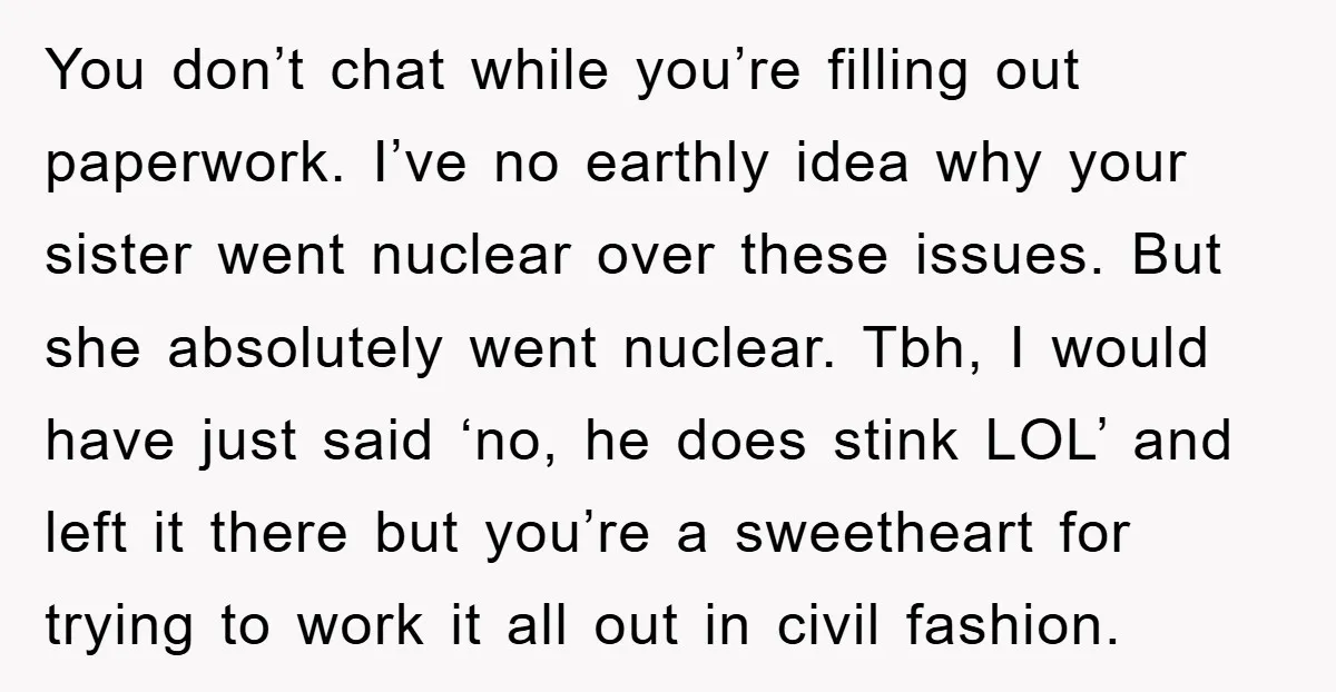 You don’t chat while you’re filling out paperwork. I’ve no earthly idea why your sister went nuclear over these issues. But she absolutely went nuclear. Tbh, I would have just...