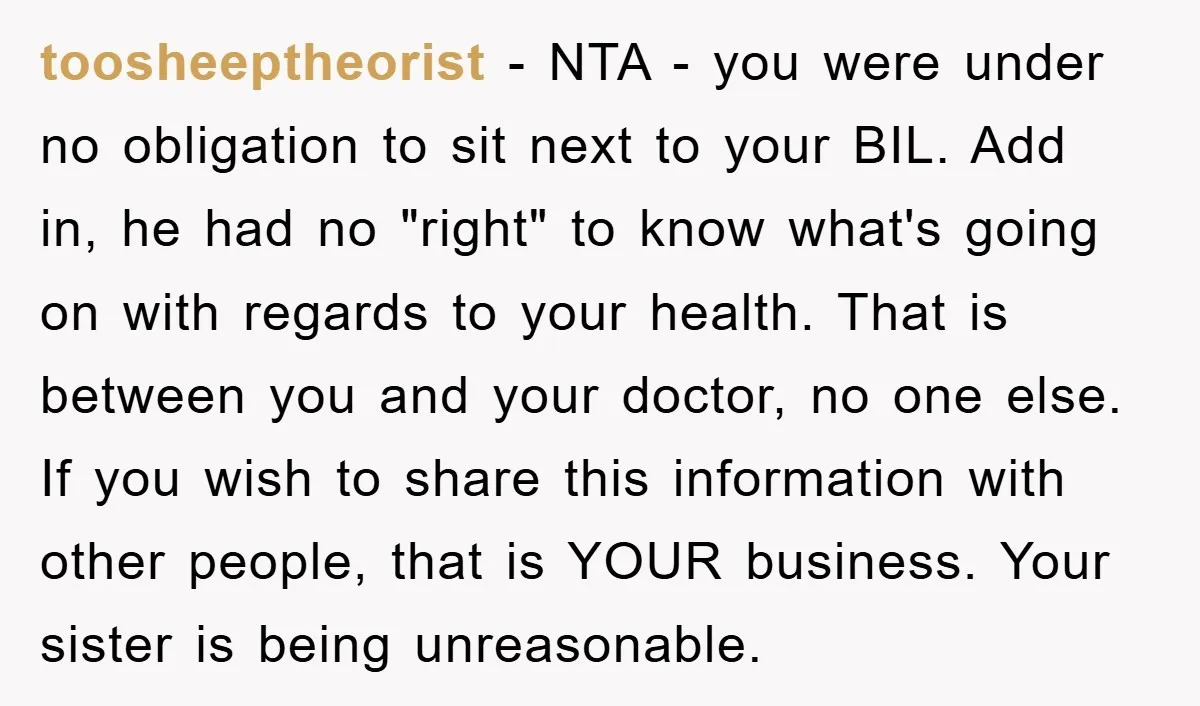toosheeptheorist − NTA - you were under no obligation to sit next to your BIL. Add in, he had no "right" to know what's going on with regards to your...