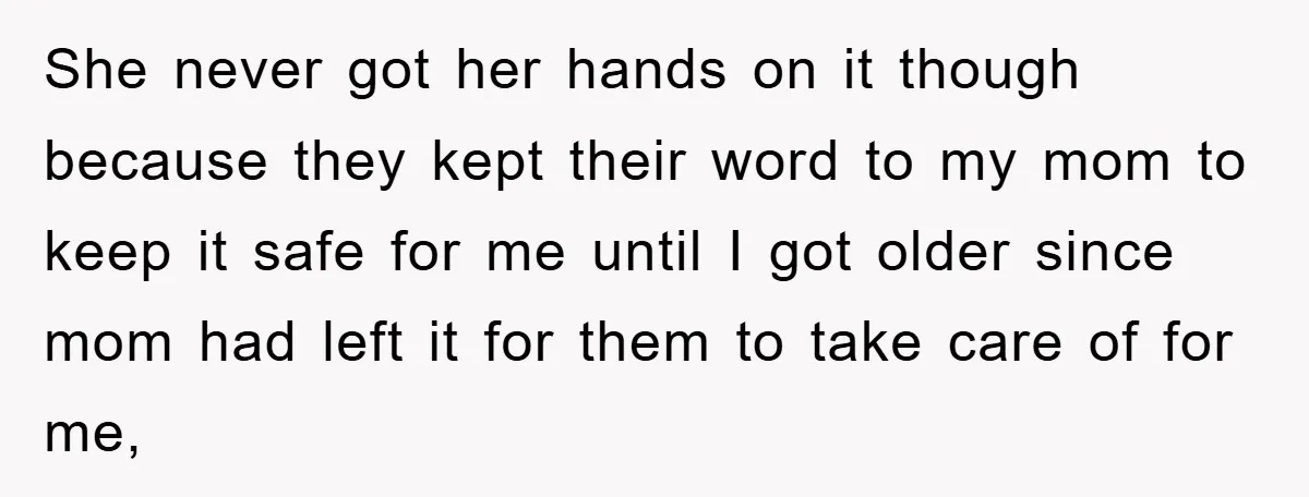 She never got her hands on it though because they kept their word to my mom to keep it safe for me until I got older since mom had left...