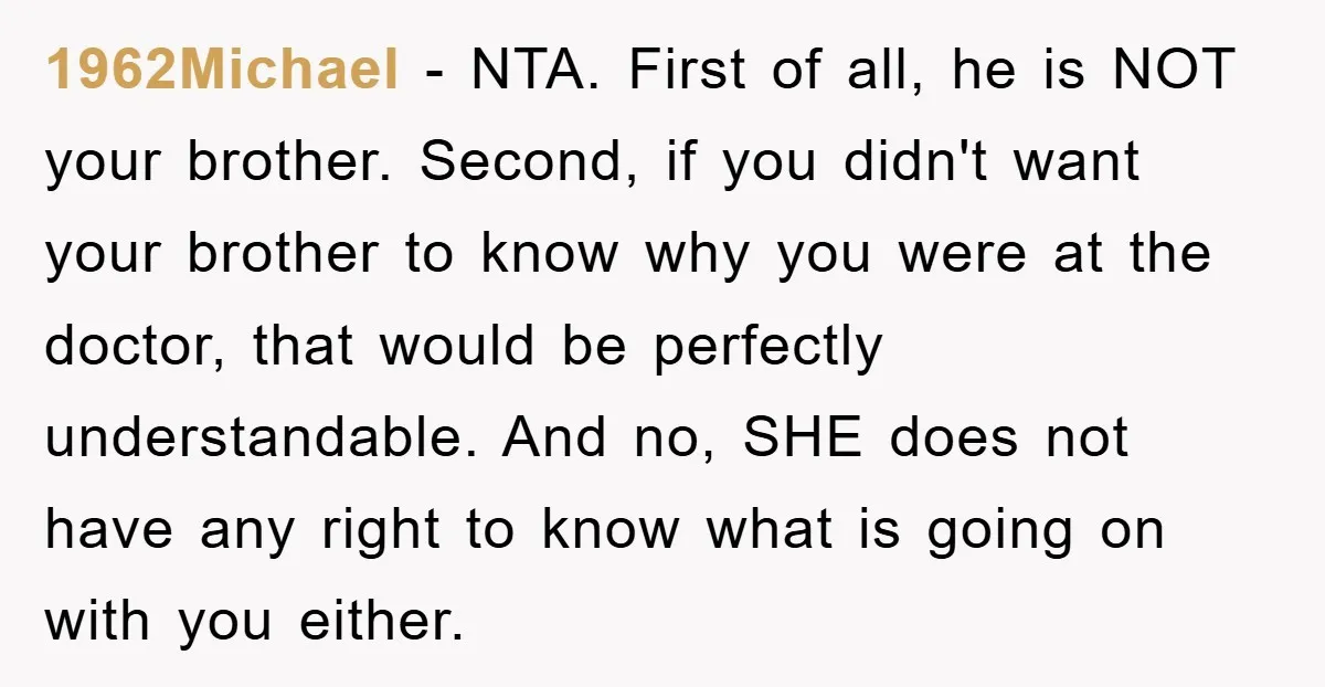 1962Michael − NTA. First of all, he is NOT your brother. Second, if you didn't want your brother to know why you were at the doctor, that would be perfectly...