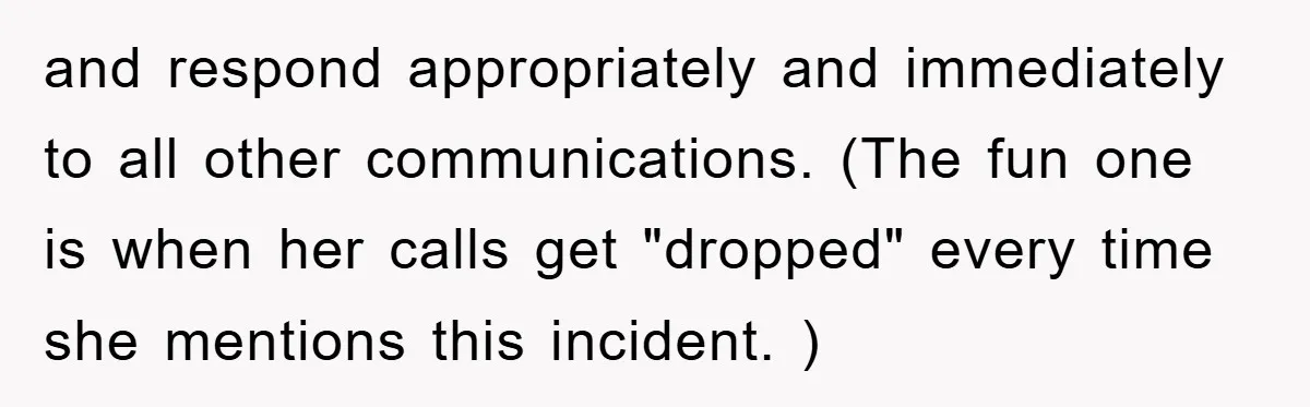 and respond appropriately and immediately to all other communications. (The fun one is when her calls get "dropped" every time she mentions this incident. )