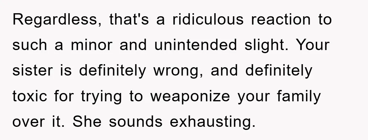 Regardless, that's a ridiculous reaction to such a minor and unintended slight. Your sister is definitely wrong, and definitely toxic for trying to weaponize your family over it. She sounds...