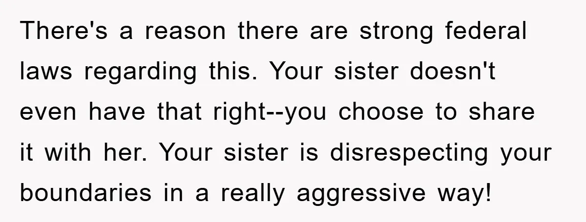There's a reason there are strong federal laws regarding this. Your sister doesn't even have that right--you choose to share it with her. Your sister is disrespecting your boundaries in...