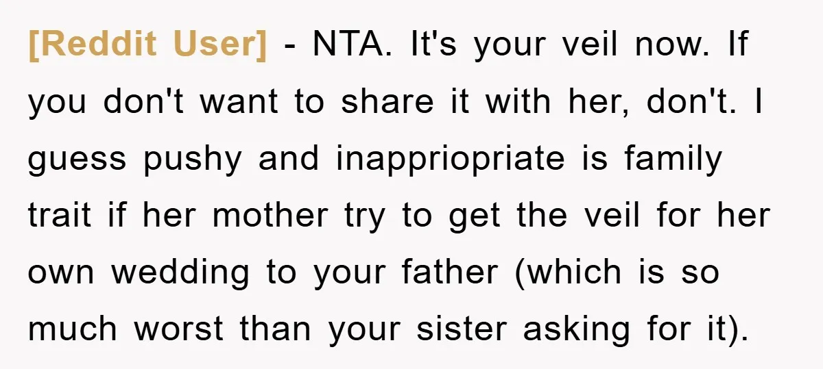 [Reddit User] − NTA. It's your veil now. If you don't want to share it with her, don't. I guess pushy and inappriopriate is family trait if her mother try...