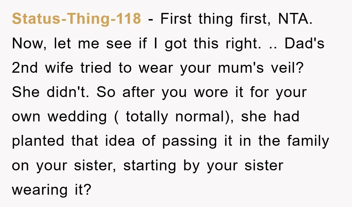 Status-Thing-118 − First thing first, NTA. Now, let me see if I got this right. .. Dad's 2nd wife tried to wear your mum's veil? She didn't. So after you...