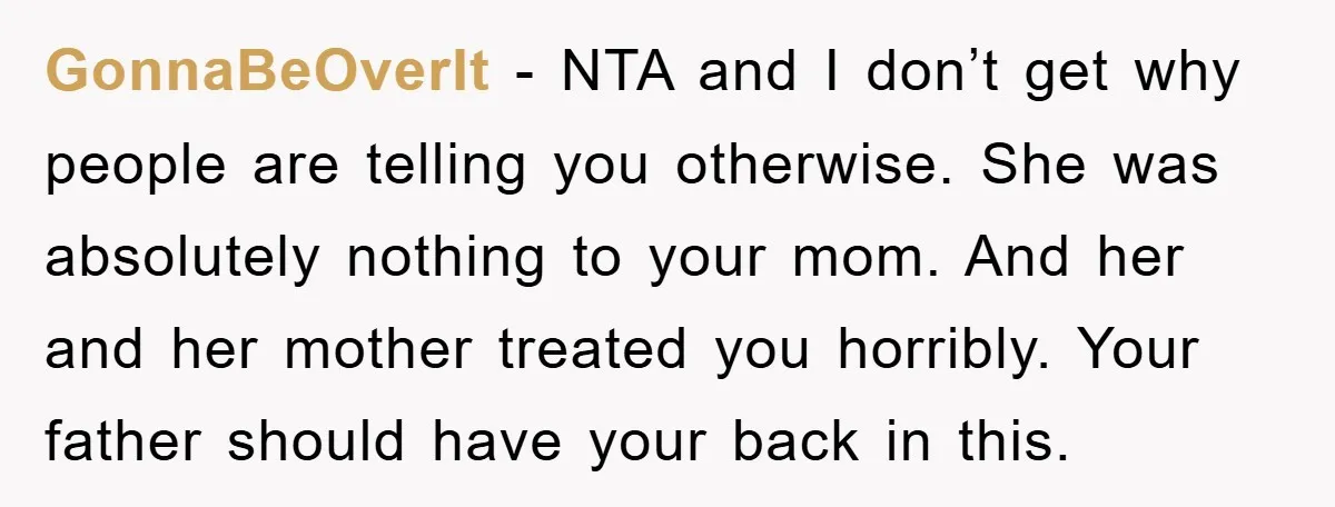 GonnaBeOverIt − NTA and I don’t get why people are telling you otherwise. She was absolutely nothing to your mom. And her and her mother treated you horribly. Your father...