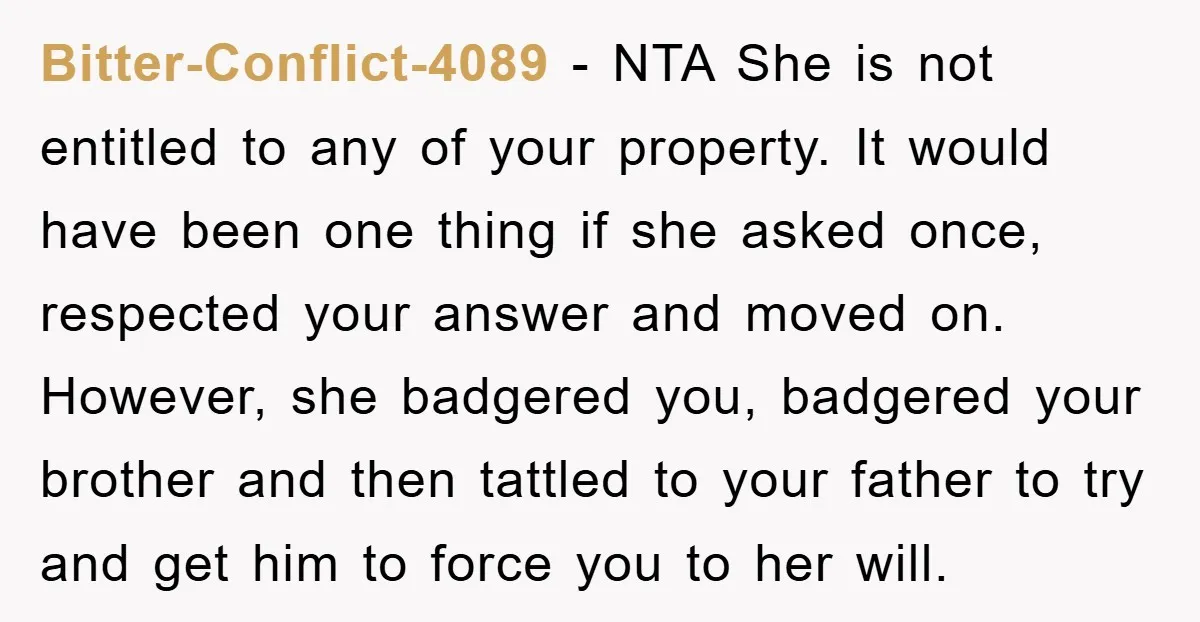 Bitter-Conflict-4089 − NTA She is not entitled to any of your property. It would have been one thing if she asked once, respected your answer and moved on. However, she...