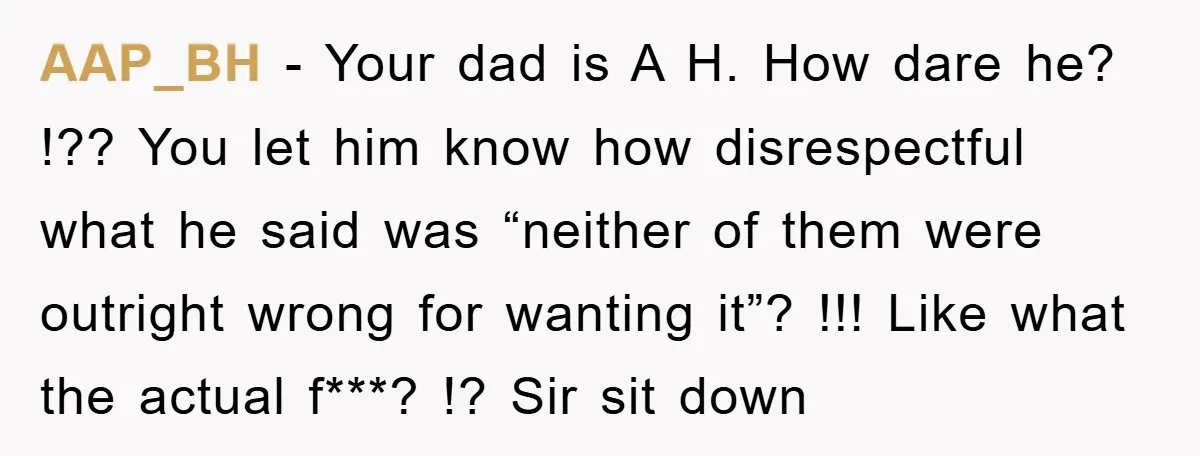 AAP_BH − Your dad is A H. How dare he? !?? You let him know how disrespectful what he said was “neither of them were outright wrong for wanting it”?...