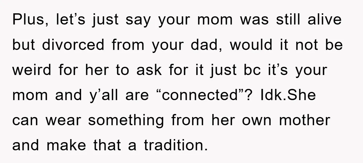 Plus, let’s just say your mom was still alive but divorced from your dad, would it not be weird for her to ask for it just bc it’s your mom...