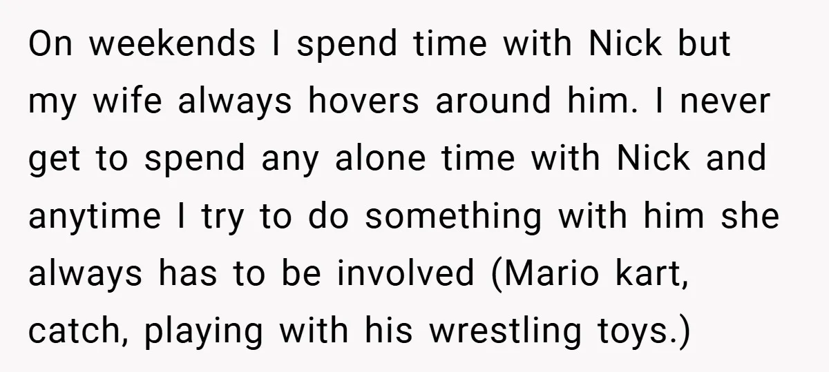 On weekends I spend time with Nick but my wife always hovers around him. I never get to spend any alone time with Nick and anytime I try to do...