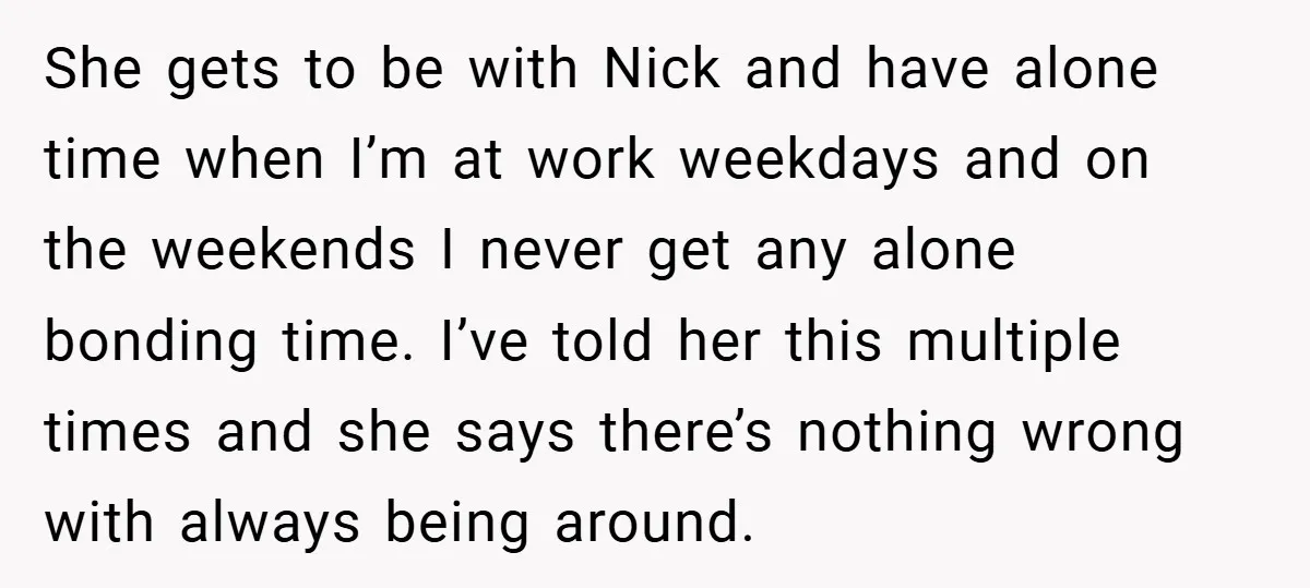 She gets to be with Nick and have alone time when I’m at work weekdays and on the weekends I never get any alone bonding time. I’ve told her this...