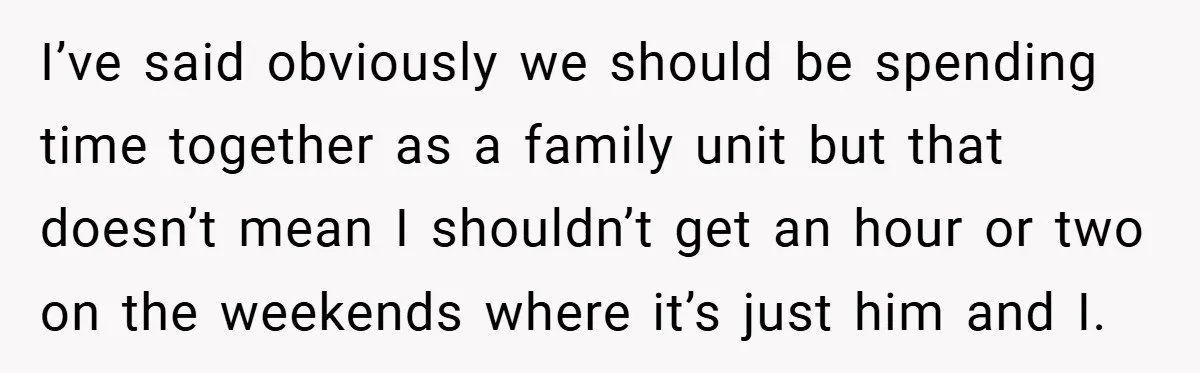I’ve said obviously we should be spending time together as a family unit but that doesn’t mean I shouldn’t get an hour or two on the weekends where it’s just...