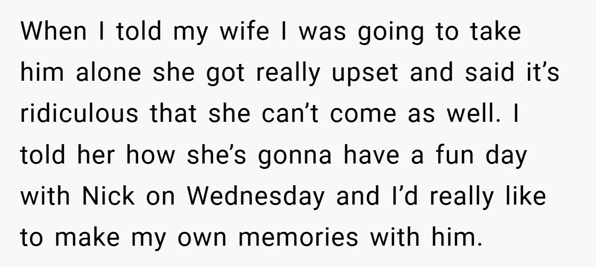 When I told my wife I was going to take him alone she got really upset and said it’s ridiculous that she can’t come as well. I told her how...