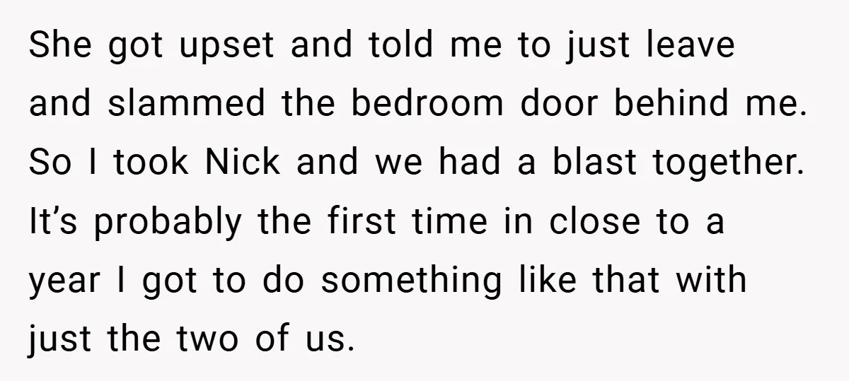 She got upset and told me to just leave and slammed the bedroom door behind me. So I took Nick and we had a blast together. It’s probably the first...