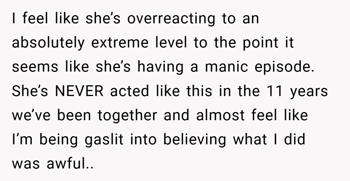 I feel like she’s overreacting to an absolutely extreme level to the point it seems like she’s having a manic episode. She’s NEVER acted like this in the 11 years...