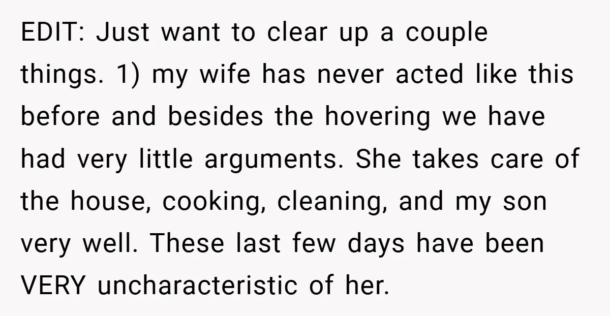 EDIT: Just want to clear up a couple things. 1) my wife has never acted like this before and besides the hovering we have had very little arguments. She takes...