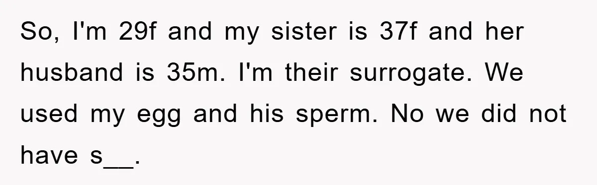 So, I'm 29f and my sister is 37f and her husband is 35m. I'm their surrogate. We used my egg and his sperm. No we did not have s__.