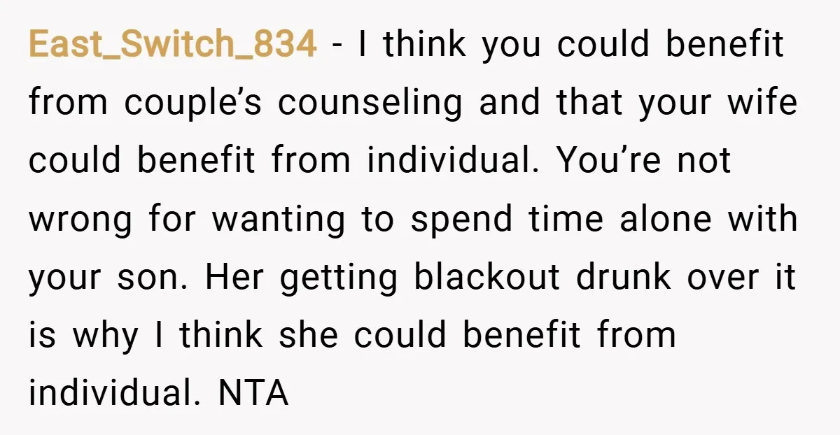 East_Switch_834 − I think you could benefit from couple’s counseling and that your wife could benefit from individual. You’re not wrong for wanting to spend time alone with your son....