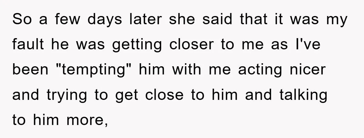 So a few days later she said that it was my fault he was getting closer to me as I've been "tempting" him with me acting nicer and trying to...