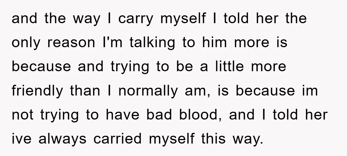 and the way I carry myself I told her the only reason I'm talking to him more is because and trying to be a little more friendly than I normally...